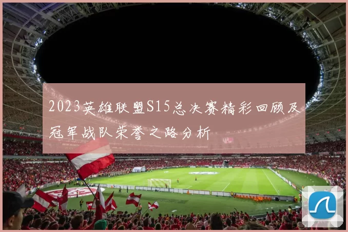 2023英雄联盟S15总决赛精彩回顾及冠军战队荣誉之路分析