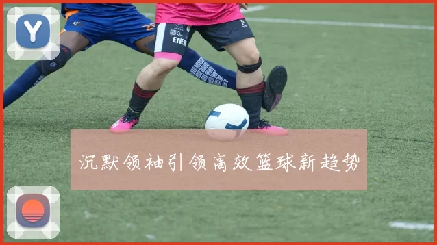 沉默领袖引领高效篮球新趋势