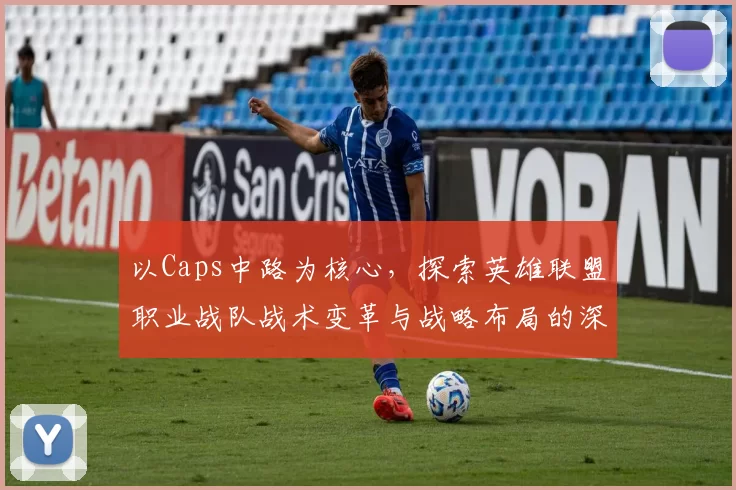以Caps中路为核心，探索英雄联盟职业战队战术变革与战略布局的深度分析