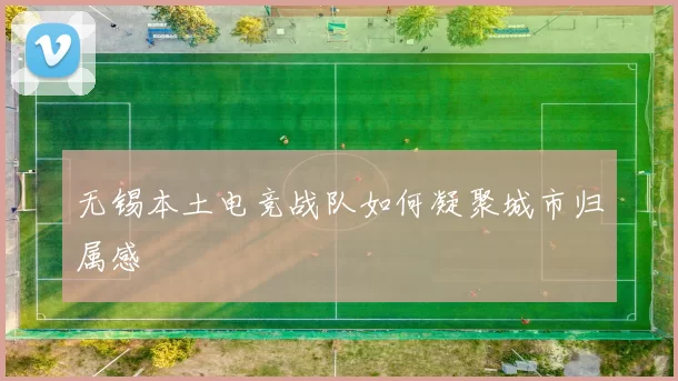 无锡本土电竞战队如何凝聚城市归属感
