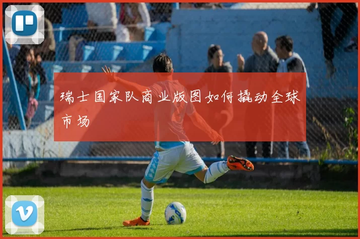瑞士国家队商业版图如何撬动全球市场