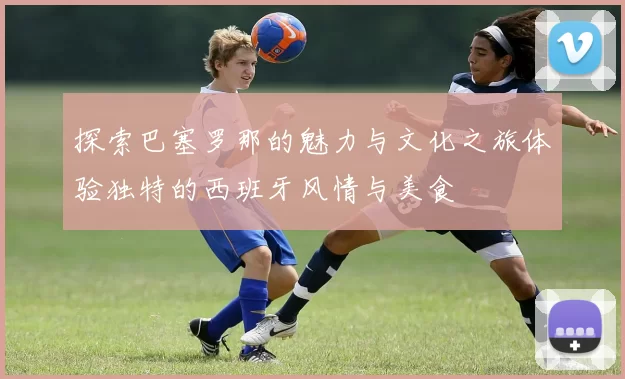 探索巴塞罗那的魅力与文化之旅体验独特的西班牙风情与美食