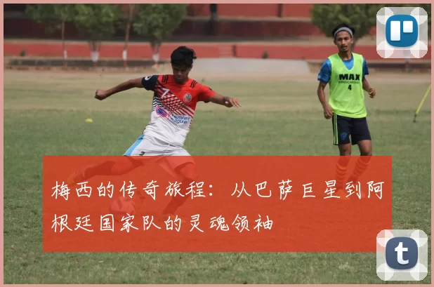 梅西的传奇旅程：从巴萨巨星到阿根廷国家队的灵魂领袖