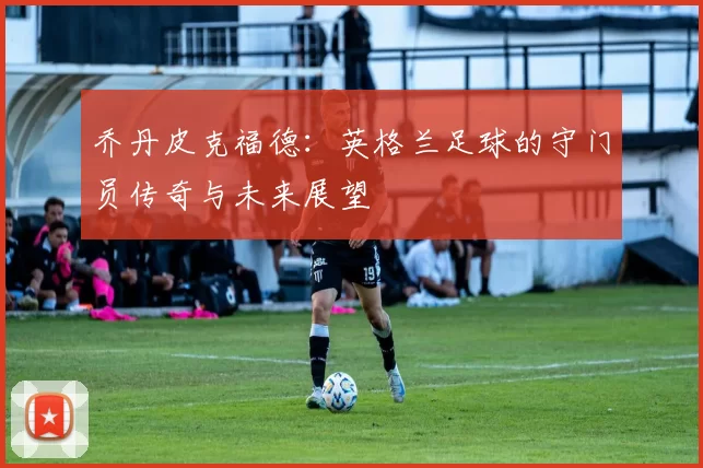 乔丹皮克福德：英格兰足球的守门员传奇与未来展望