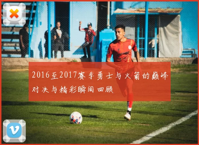 2016至2017赛季勇士与火箭的巅峰对决与精彩瞬间回顾