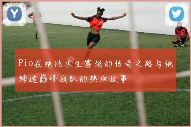 Pio在绝地求生赛场的传奇之路与他缔造巅峰战队的热血故事