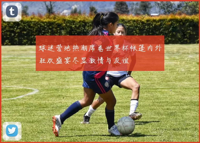 球迷营地热潮席卷世界杯帐篷内外狂欢盛宴尽显激情与友谊