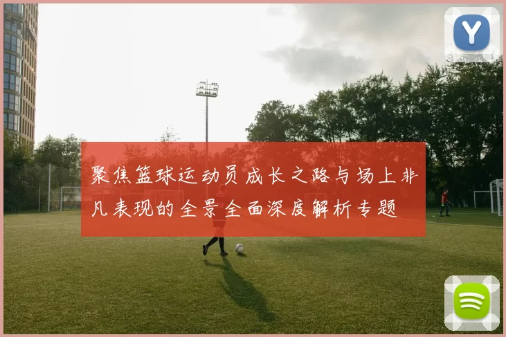 聚焦篮球运动员成长之路与场上非凡表现的全景全面深度解析专题