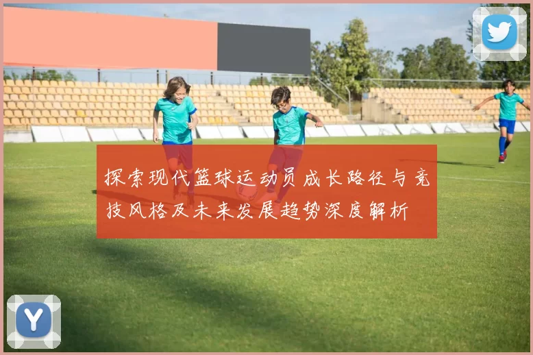 探索现代篮球运动员成长路径与竞技风格及未来发展趋势深度解析